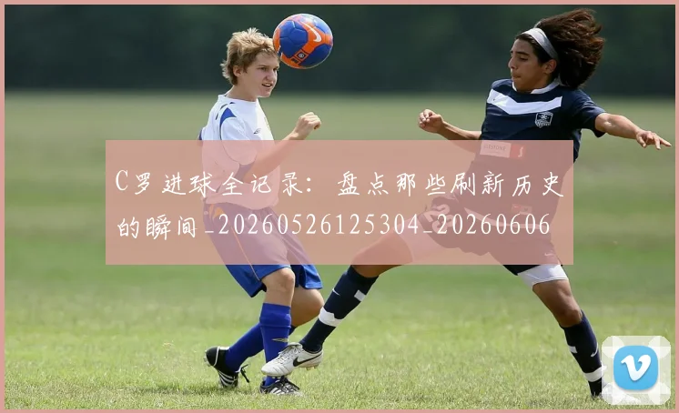 C罗进球全记录:盘点那些刷新历史的瞬间_20260526125304_20260606165502