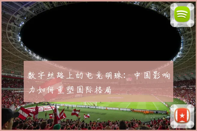 数字丝路上的电竞明珠:中国影响力如何重塑国际格局