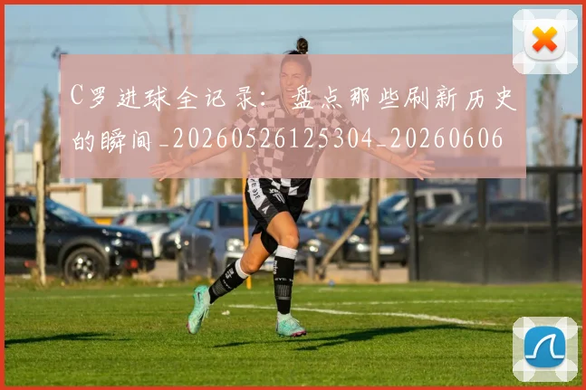 C罗进球全记录：盘点那些刷新历史的瞬间_20260526125304_20260606165502