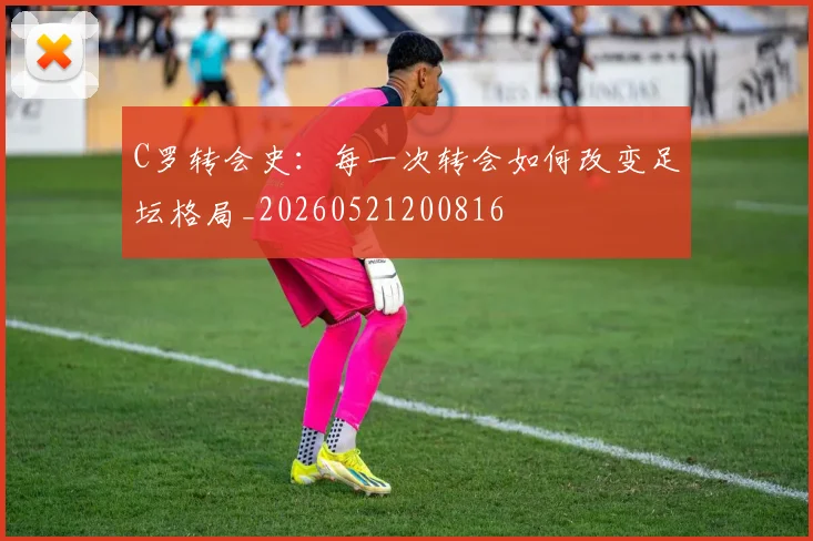 C罗转会史：每一次转会如何改变足坛格局_20260521200816