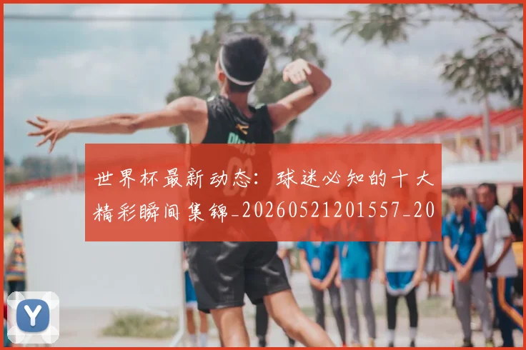 世界杯最新动态:球迷必知的十大精彩瞬间集锦_20260521201557_20260607160357
