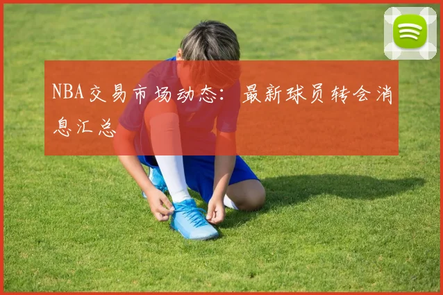 NBA交易市场动态:最新球员转会消息汇总