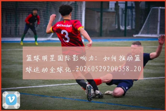篮球明星国际影响力:如何推动篮球运动全球化_20260529200358_20260610000423