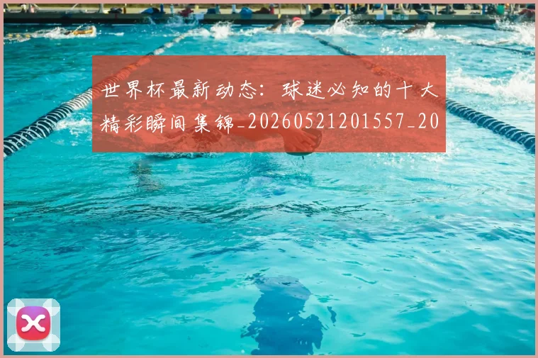 世界杯最新动态:球迷必知的十大精彩瞬间集锦_20260521201557_20260607160357