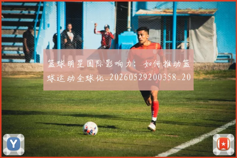 篮球明星国际影响力：如何推动篮球运动全球化_20260529200358_20260610000423