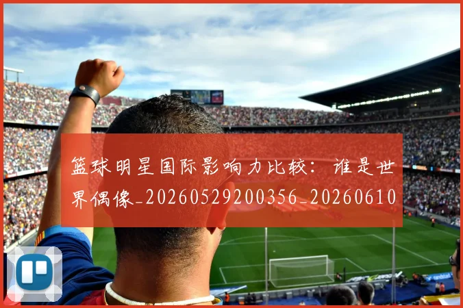 篮球明星国际影响力比较：谁是世界偶像_20260529200356_20260610000408