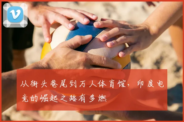 从街头巷尾到万人体育馆,印度电竞的崛起之路有多燃